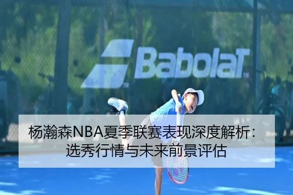 杨瀚森NBA夏季联赛表现深度解析：选秀行情与未来前景评估