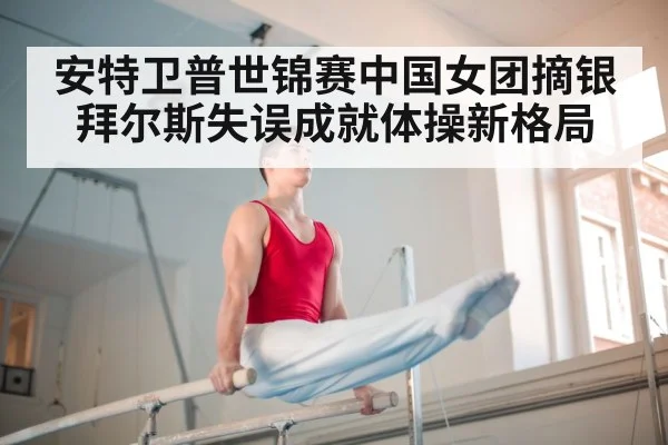 安特卫普世锦赛中国女团摘银拜尔斯失误成就体操新格局