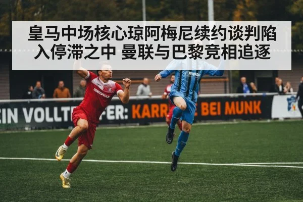 皇马中场核心琼阿梅尼续约谈判陷入停滞之中 曼联与巴黎竞相追逐