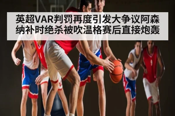 英超VAR判罚再度引发大争议阿森纳补时绝杀被吹温格赛后直接炮轰